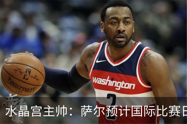 水晶宫主帅：萨尔预计国际比赛日后复出；每一分都至关重要
